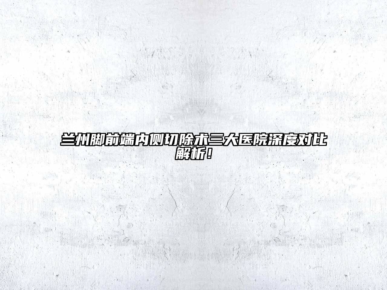 兰州脚前端内侧切除术三大医院深度对比解析！
