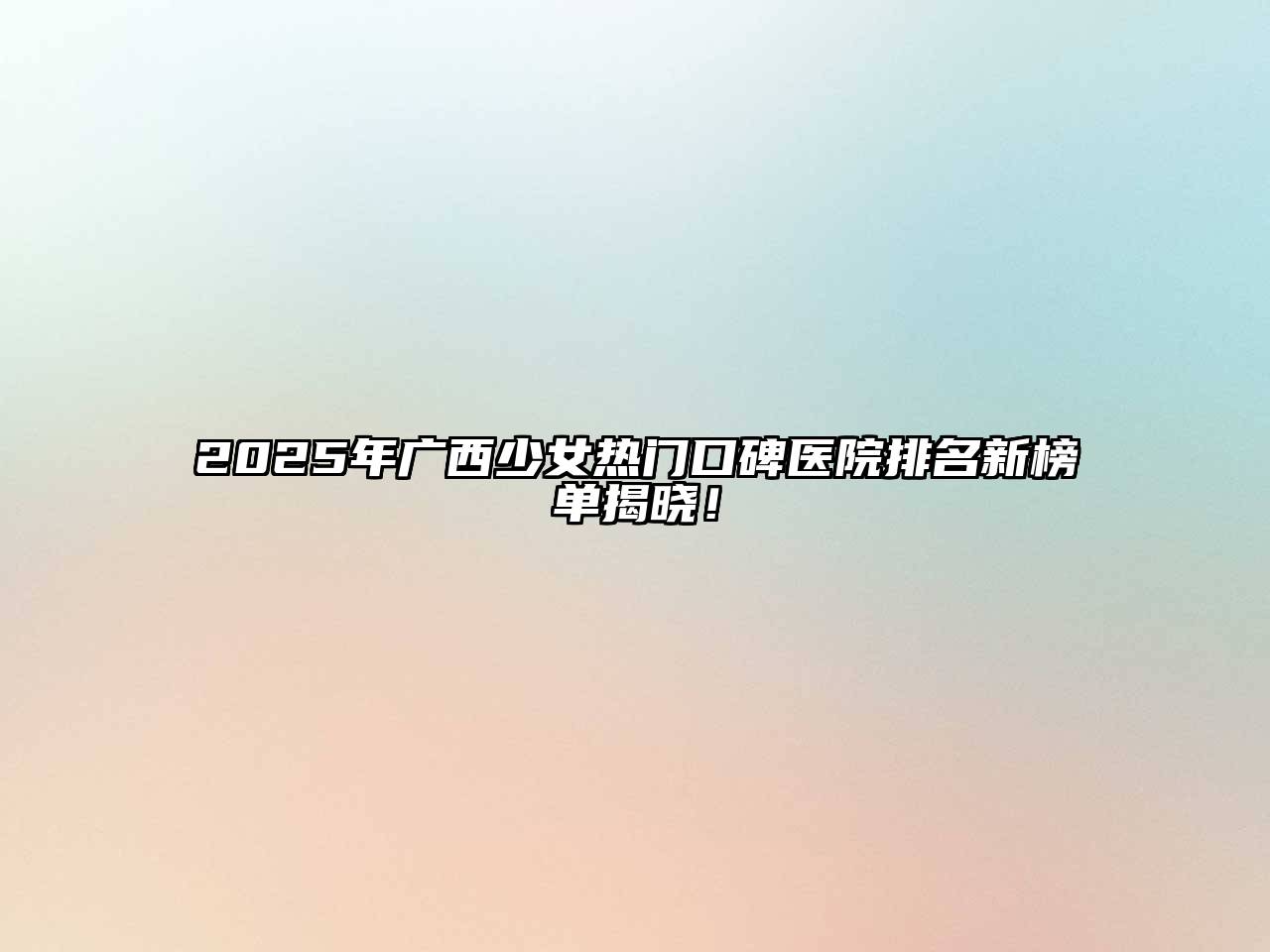 2025年广西少女热门口碑医院排名新榜单揭晓！