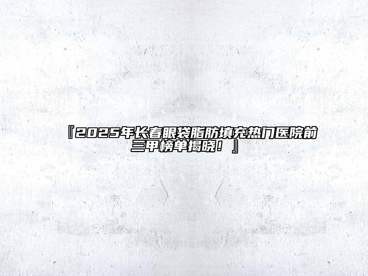 2025年长春眼袋脂肪填充热门医院前三甲榜单揭晓！