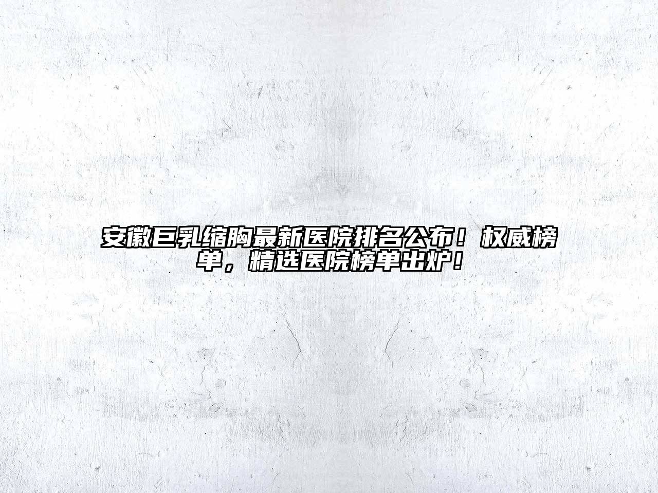 安徽巨乳缩胸最新医院排名公布！权威榜单，精选医院榜单出炉！