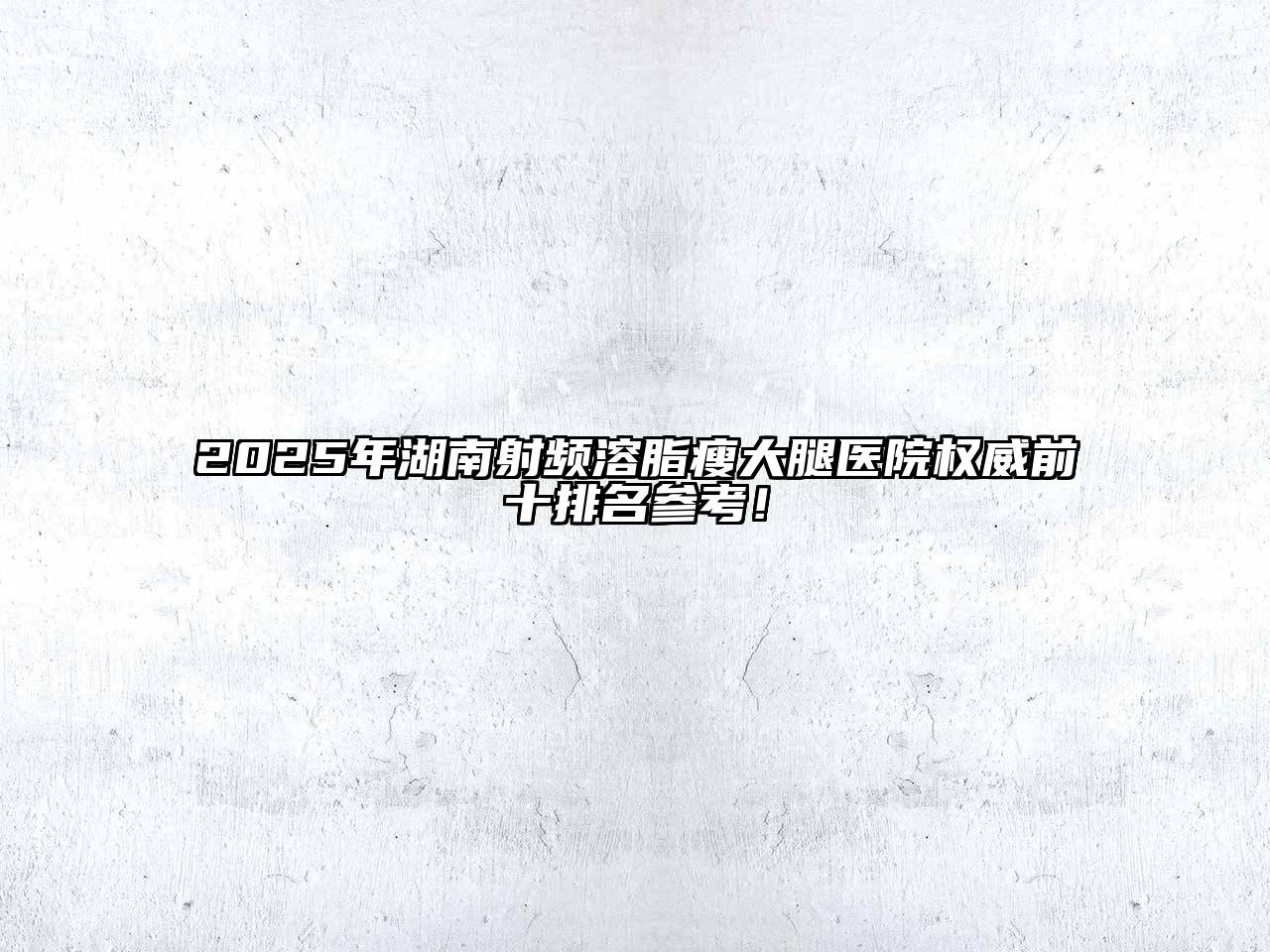 2025年湖南射频溶脂瘦大腿医院权威前十排名参考！