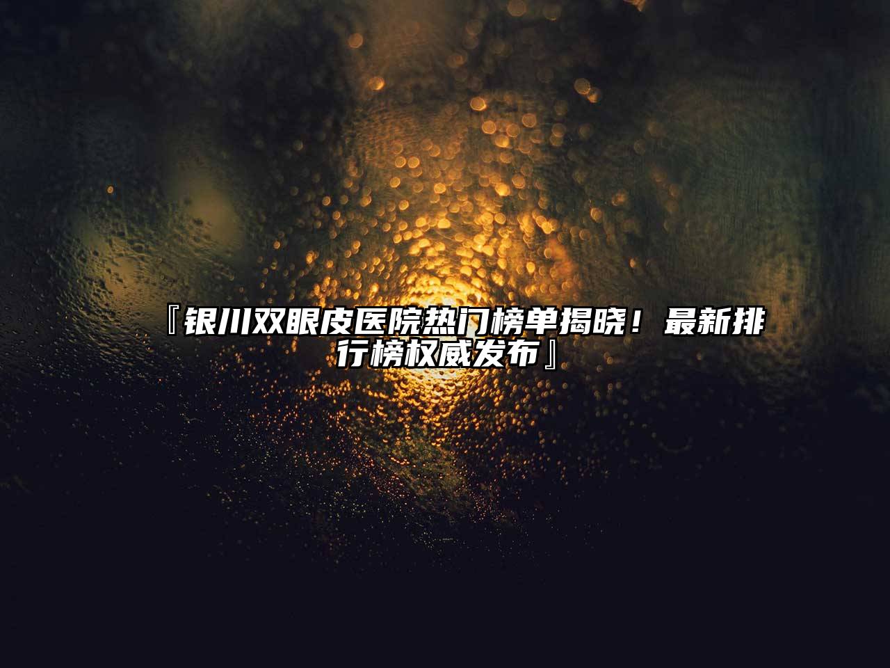 银川双眼皮医院热门榜单揭晓！最新排行榜权威发布