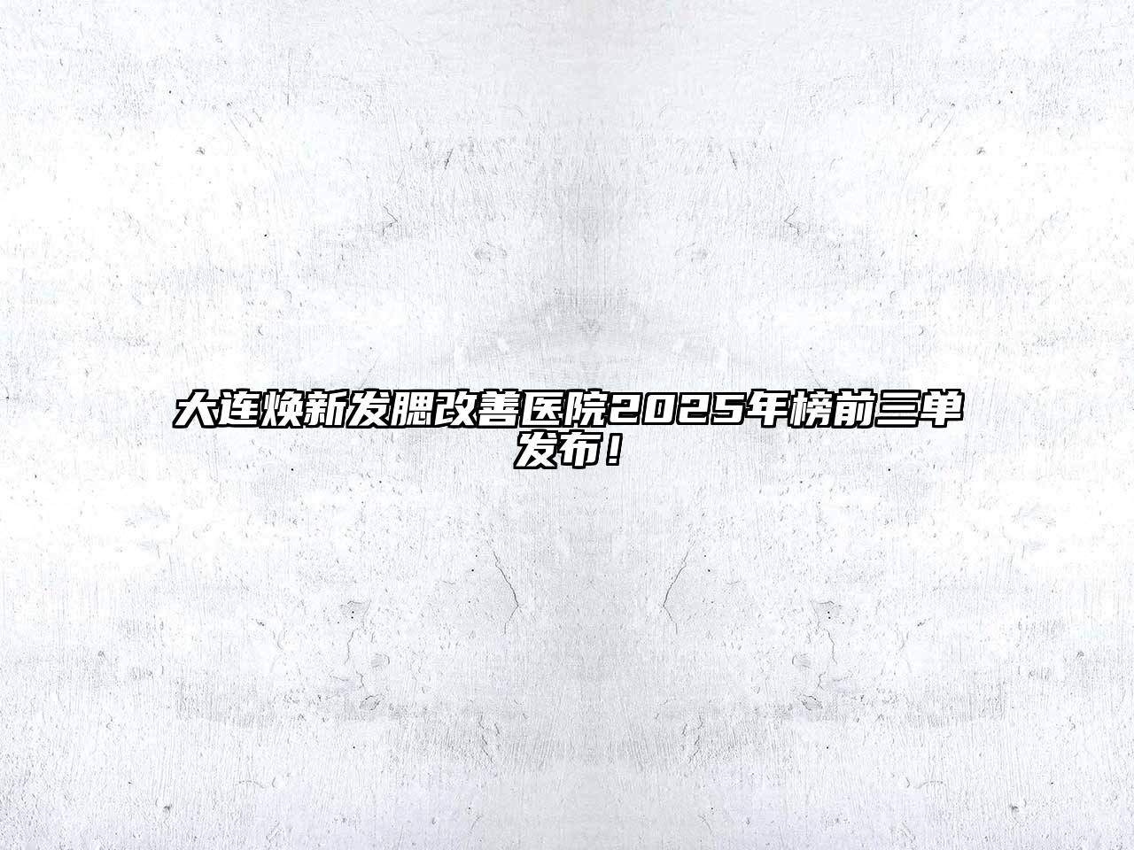 大连焕新发腮改善医院2025年榜前三单发布！