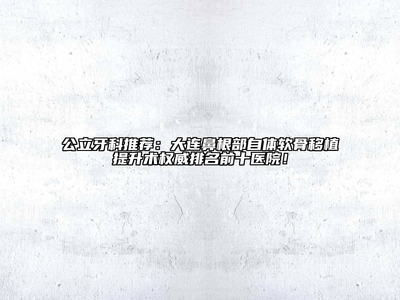 公立牙科推荐：大连鼻根部自体软骨移植提升术权威排名前十医院！