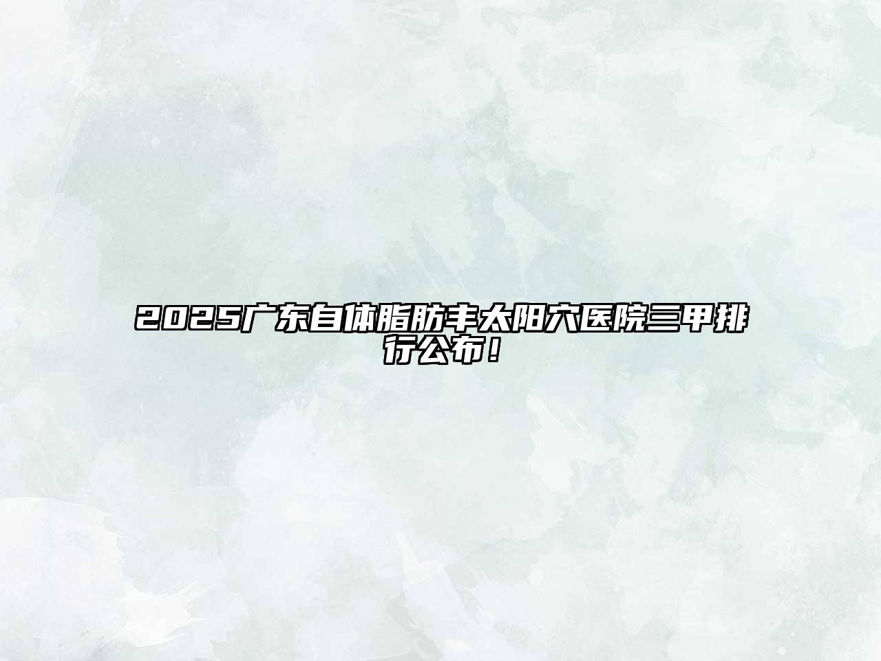 2025广东自体脂肪丰太阳穴医院三甲排行公布！