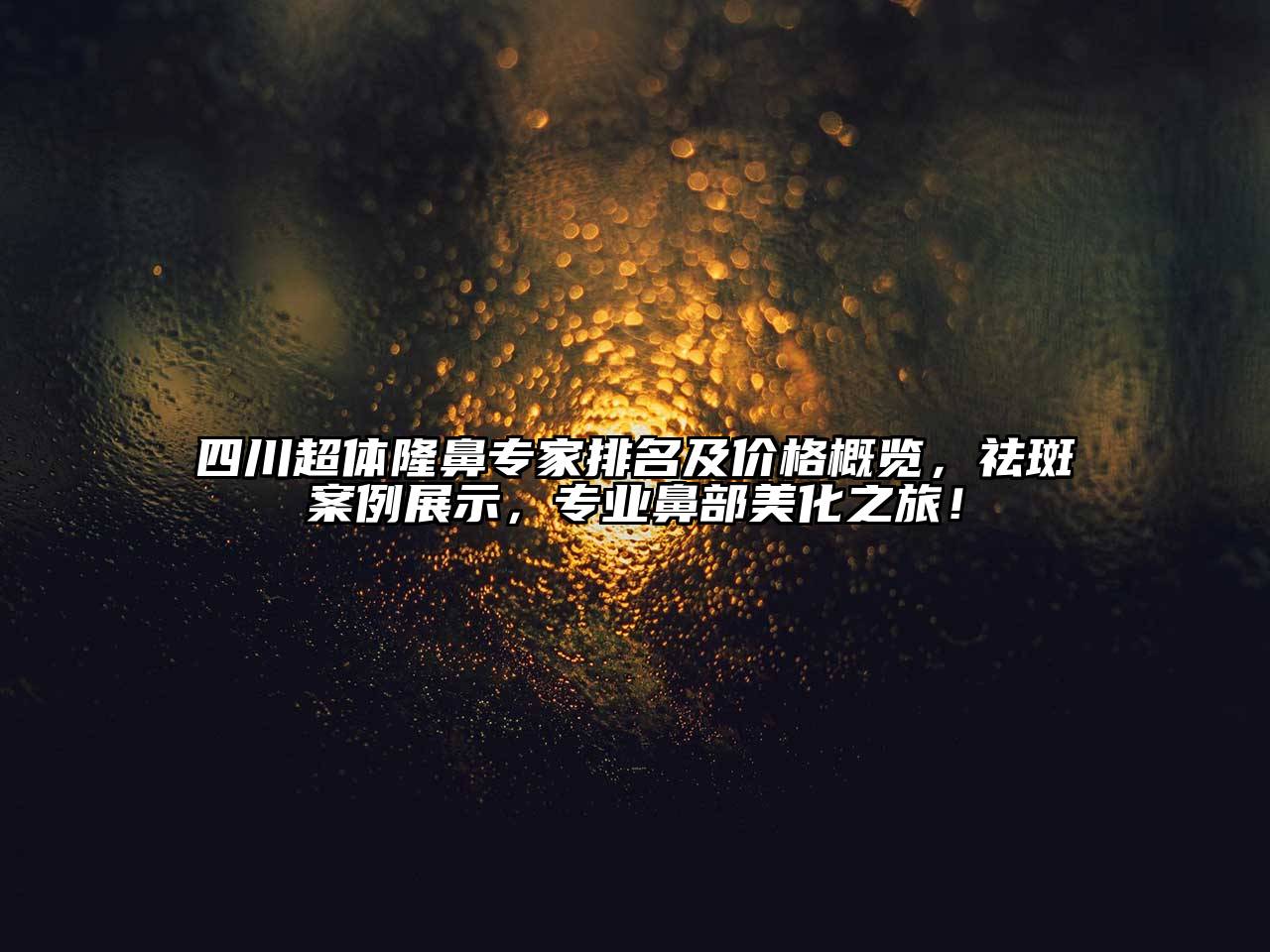 四川超体隆鼻专家排名及价格概览，祛斑案例展示，专业鼻部美化之旅！