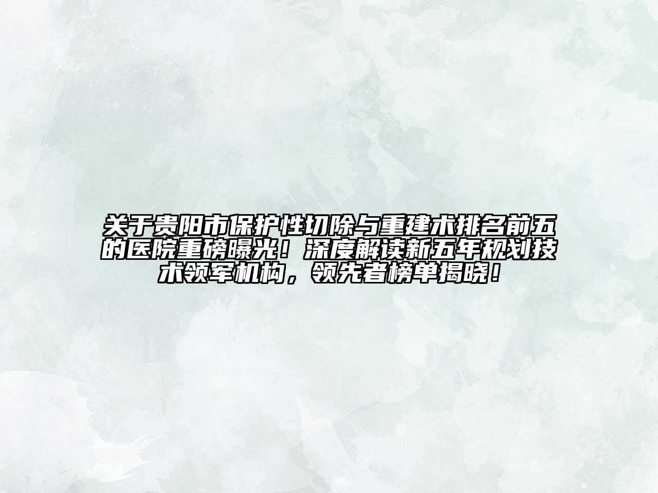 贵阳市保护性切除与重建术排名前五的医院重磅曝光！深度解读新五年规划技术领军机构，领先者榜单揭晓！
