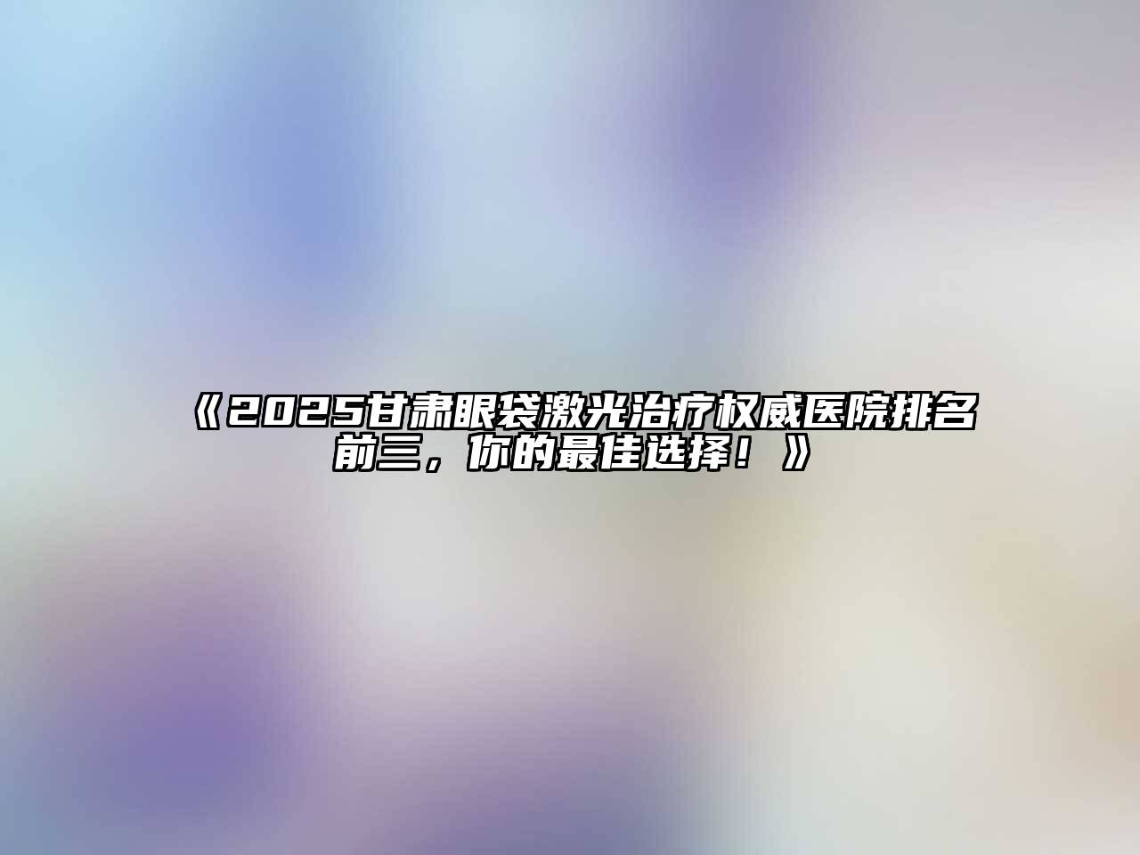 2025甘肃眼袋激光治疗权威医院排名前三，你的最佳选择！