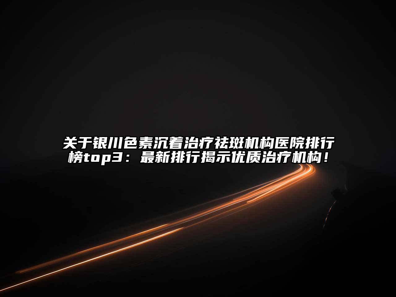 银川色素沉着治疗祛斑机构医院排行榜top3：最新排行揭示优质治疗机构！