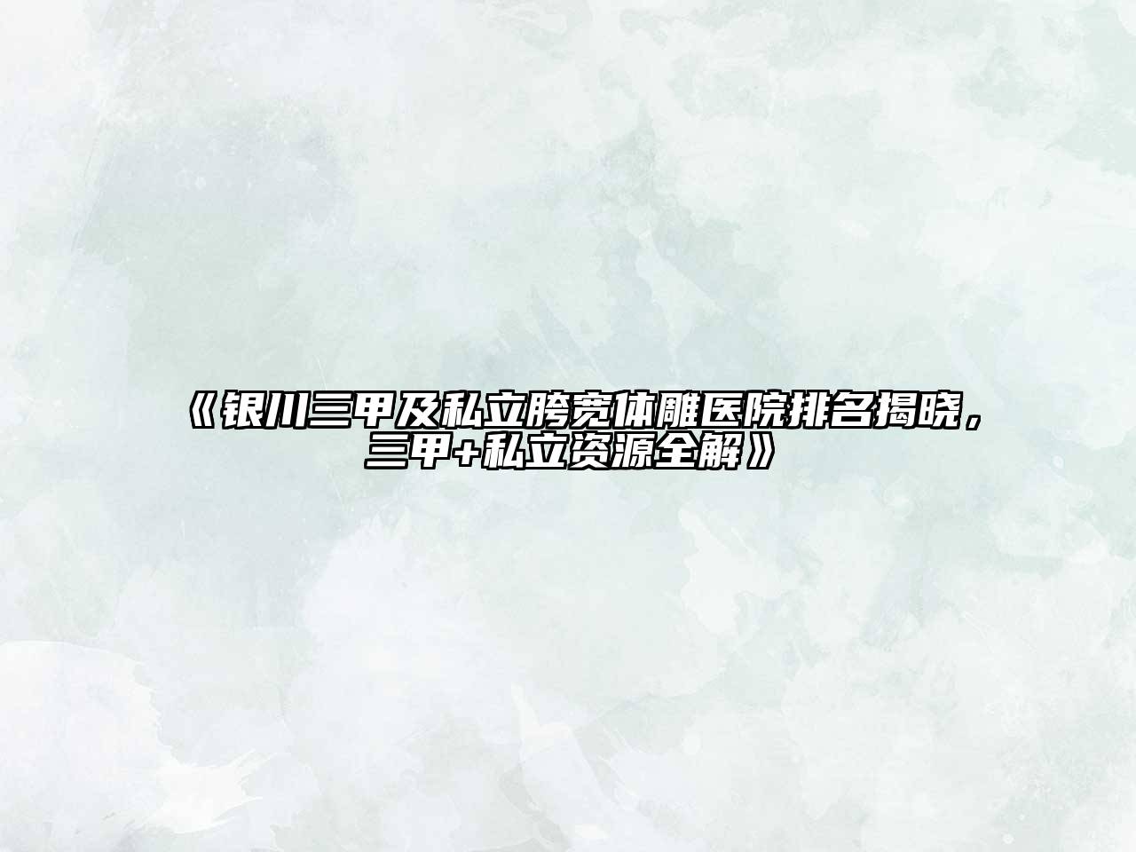 银川三甲及私立胯宽体雕医院排名揭晓，三甲+私立资源全解