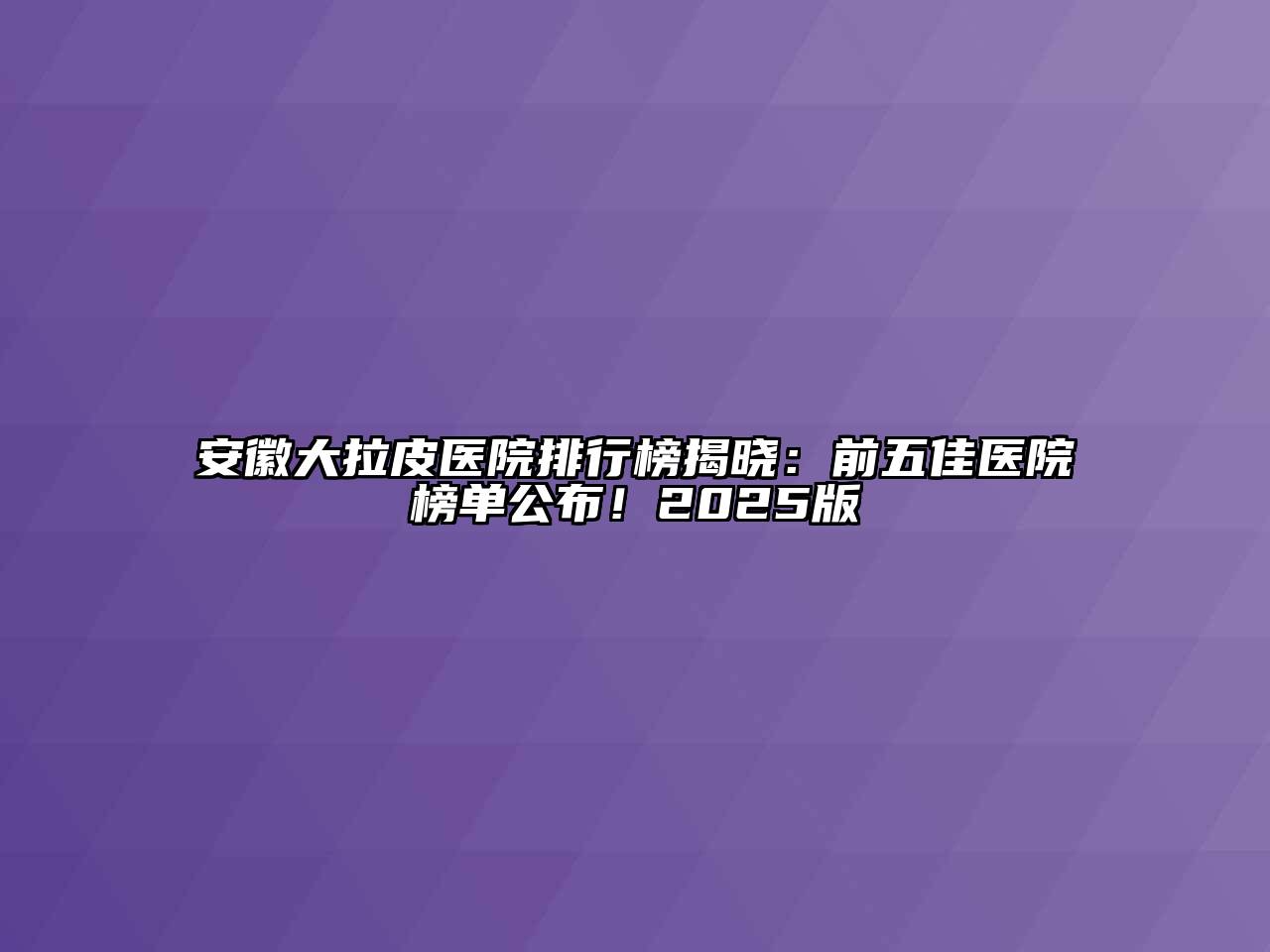 安徽大拉皮医院排行榜揭晓：前五佳医院榜单公布！2025版