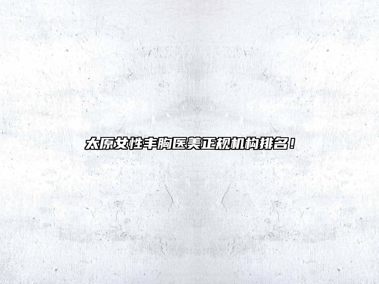 太原女性丰胸医美正规机构排名！