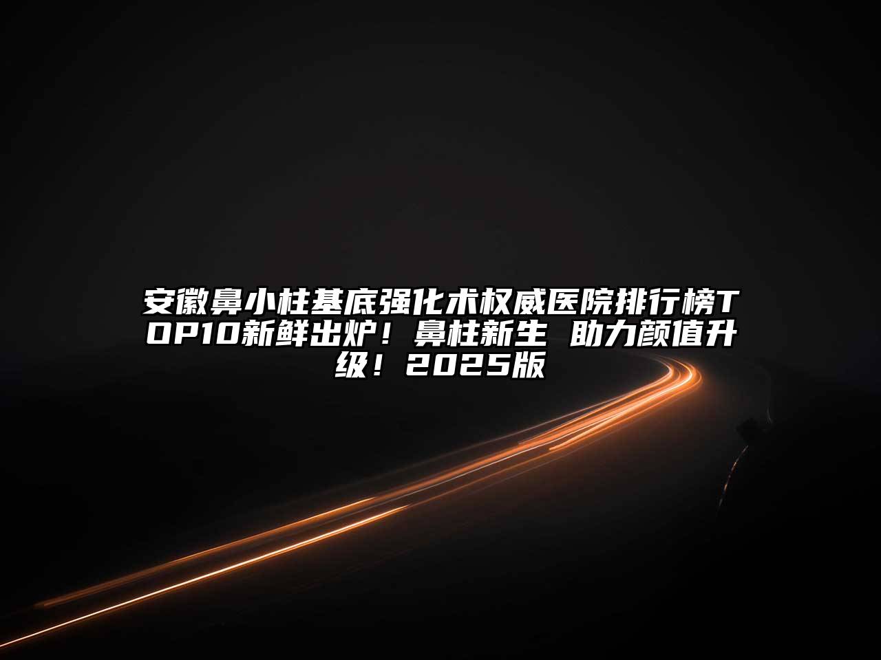 安徽鼻小柱基底强化术权威医院排行榜TOP10新鲜出炉！鼻柱新生 助力颜值升级！2025版