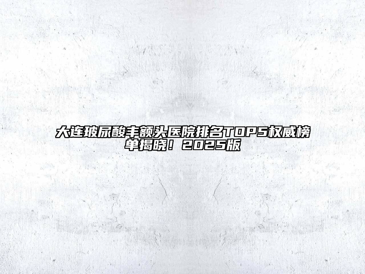 大连玻尿酸丰额头医院排名TOP5权威榜单揭晓！2025版