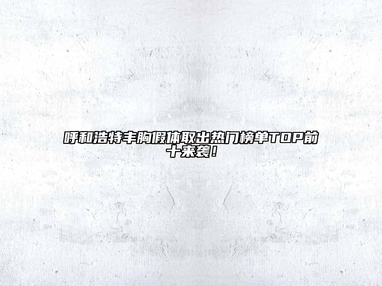 呼和浩特丰胸假体取出热门榜单TOP前十来袭！