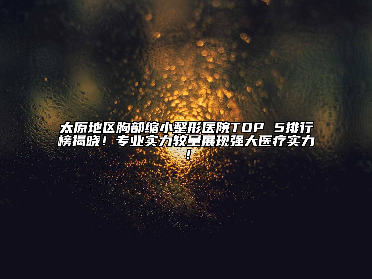 太原地区胸部缩小整形医院TOP 5排行榜揭晓！专业实力较量展现强大医疗实力！