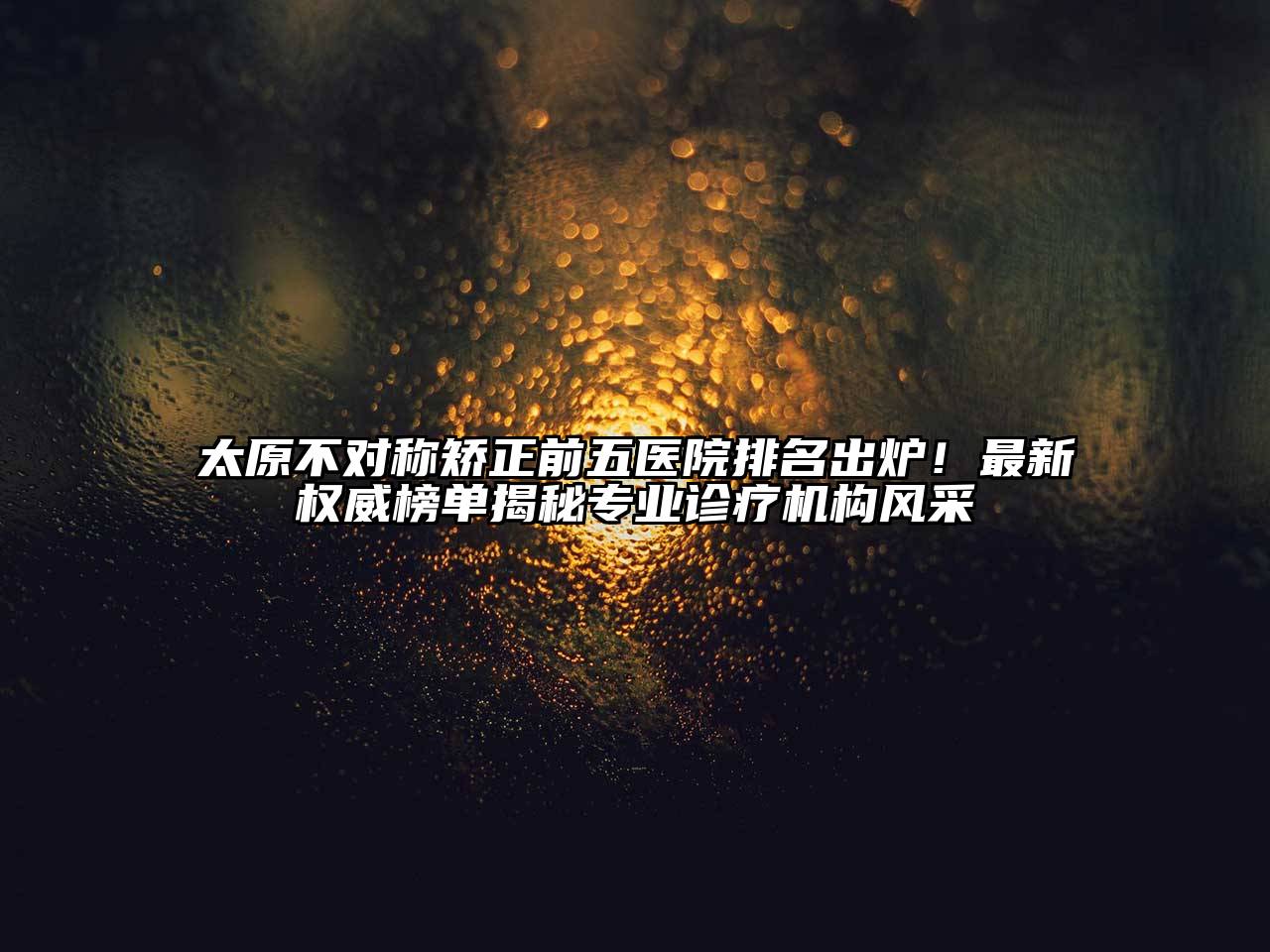 太原不对称矫正前五医院排名出炉！最新权威榜单揭秘专业诊疗机构风采
