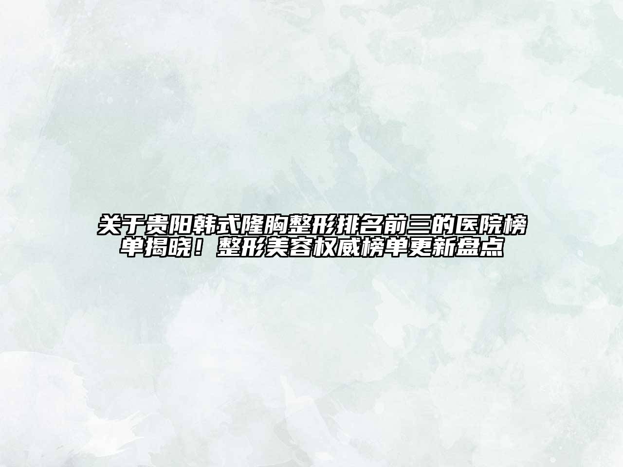 贵阳韩式隆胸整形排名前三的医院榜单揭晓！整形美容权威榜单更新盘点