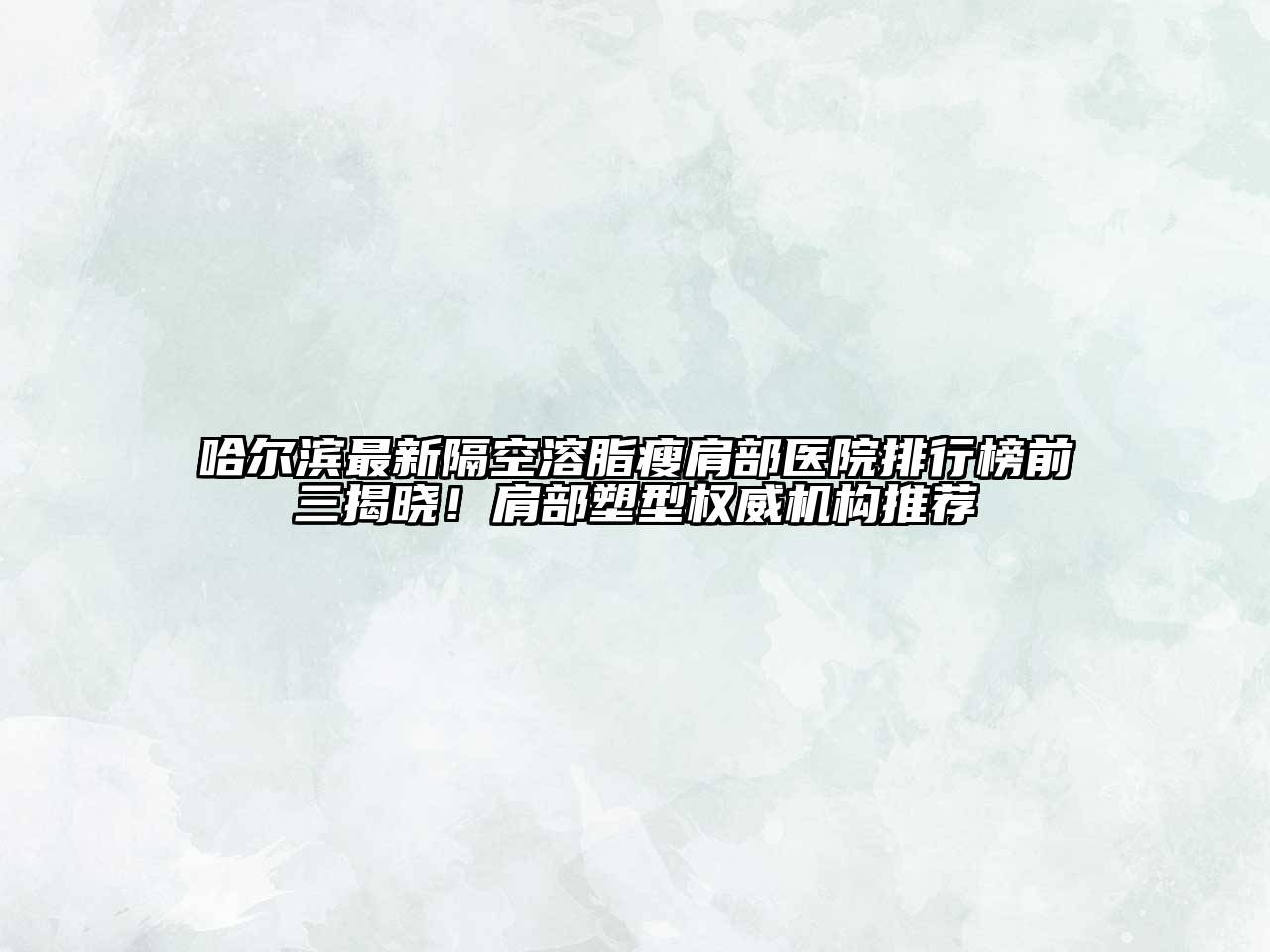 哈尔滨最新隔空溶脂瘦肩部医院排行榜前三揭晓！肩部塑型权威机构推荐