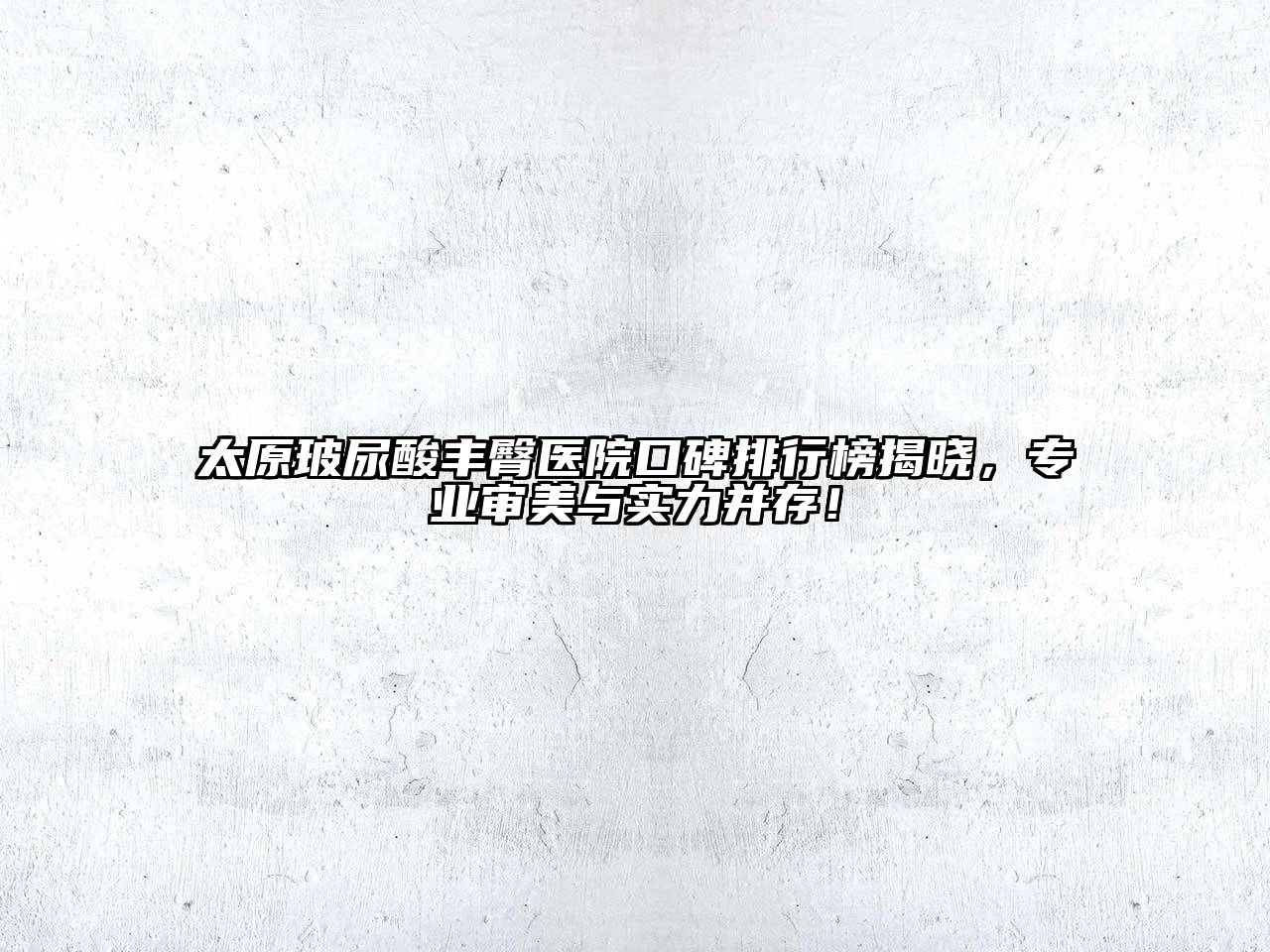 太原玻尿酸丰臀医院口碑排行榜揭晓，专业审美与实力并存！