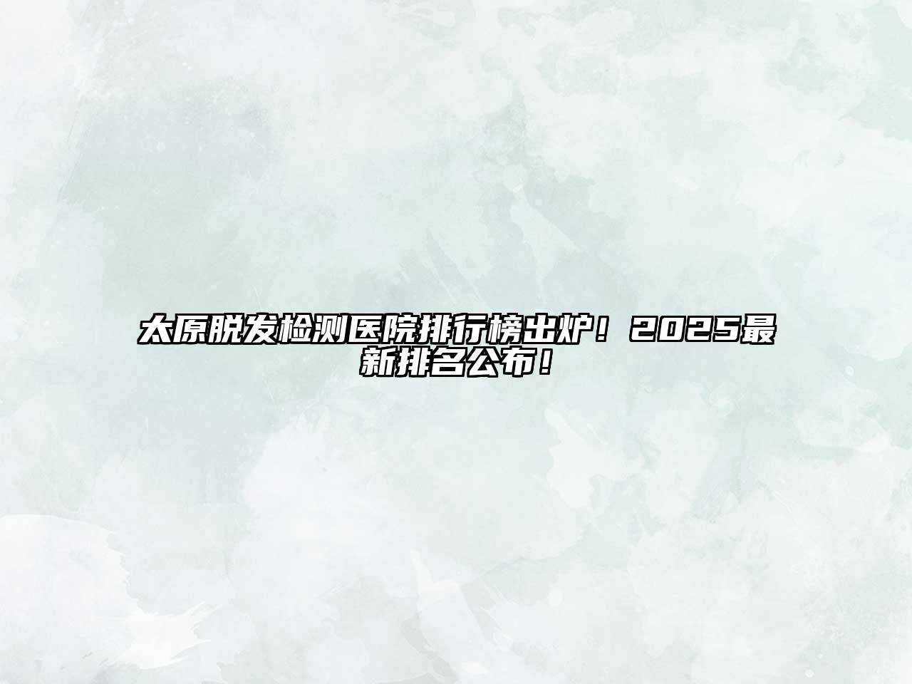 太原脱发检测医院排行榜出炉！2025最新排名公布！
