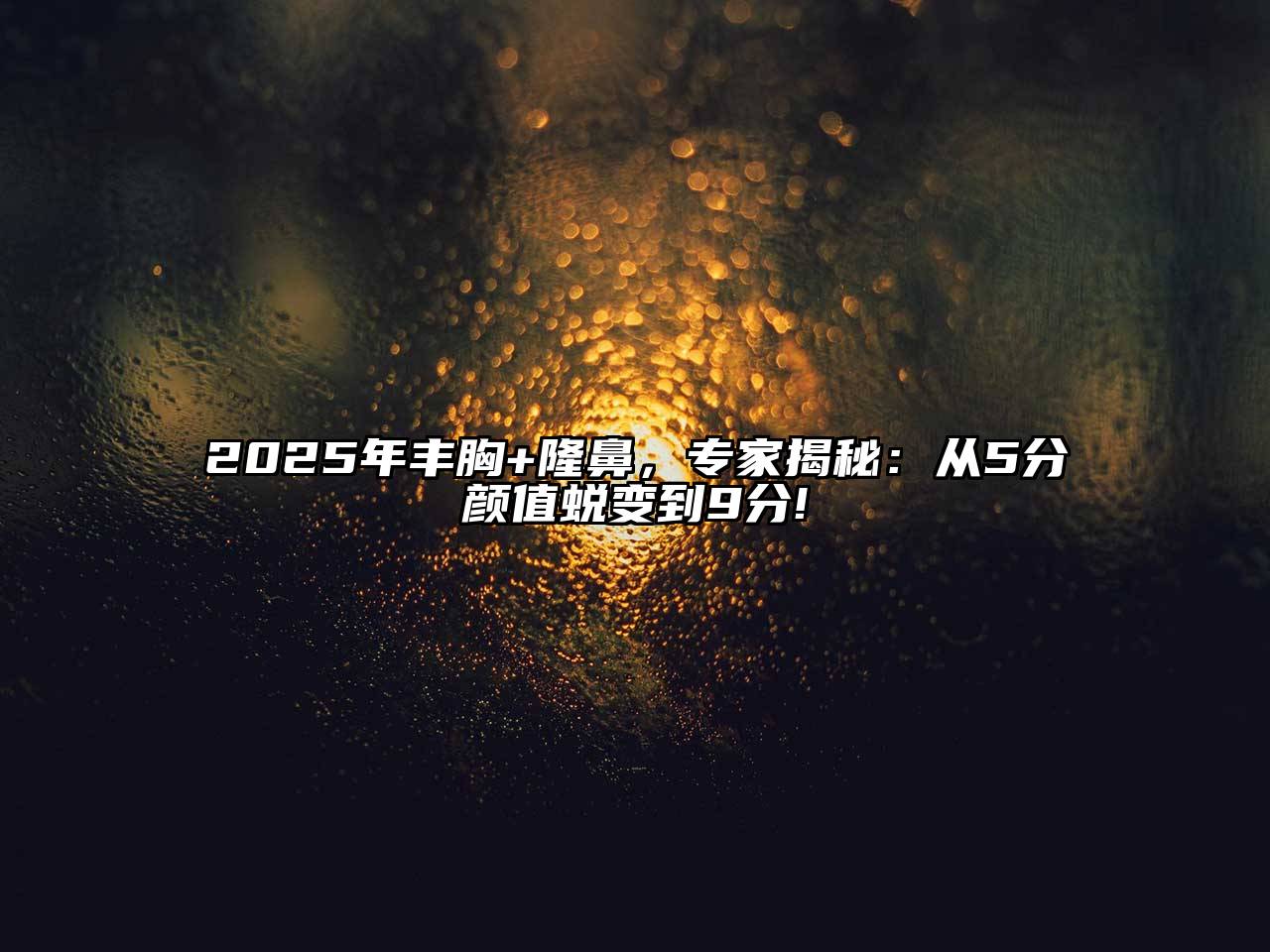 2025年丰胸+隆鼻，专家揭秘：从5分颜值蜕变到9分!