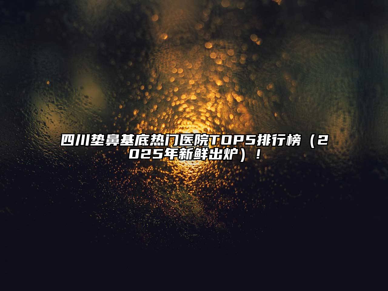 四川垫鼻基底热门医院TOP5排行榜（2025年新鲜出炉）！