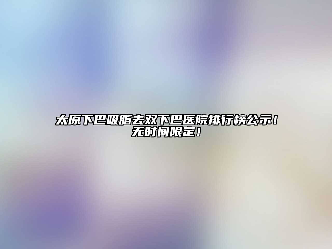 太原下巴吸脂去双下巴医院排行榜公示！无时间限定！