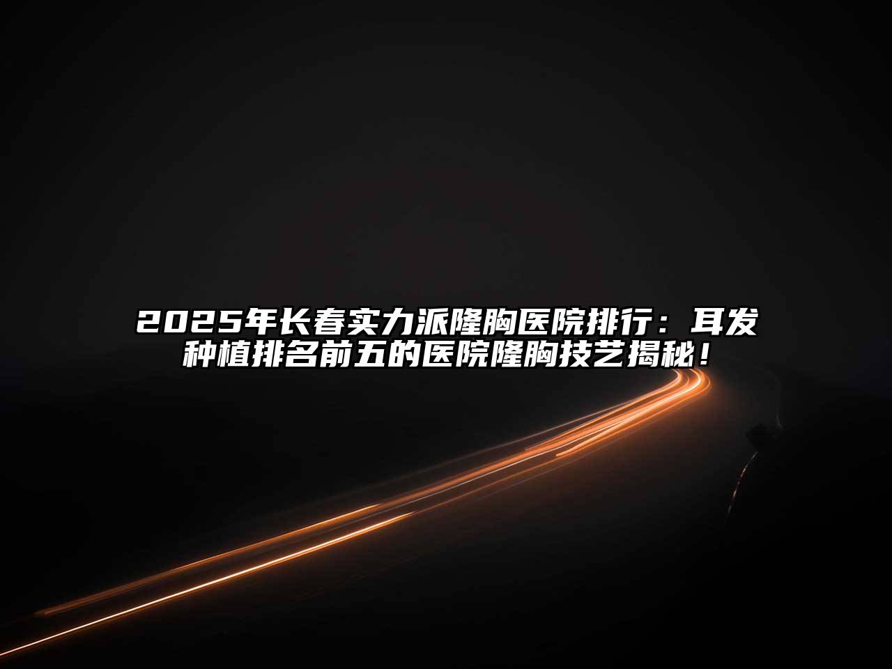 2025年长春实力派隆胸医院排行：耳发种植排名前五的医院隆胸技艺揭秘！