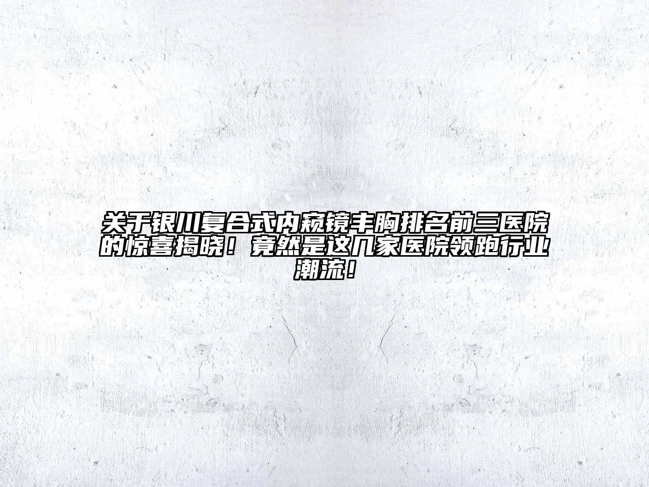 银川复合式内窥镜丰胸排名前三医院的惊喜揭晓！竟然是这几家医院领跑行业潮流！
