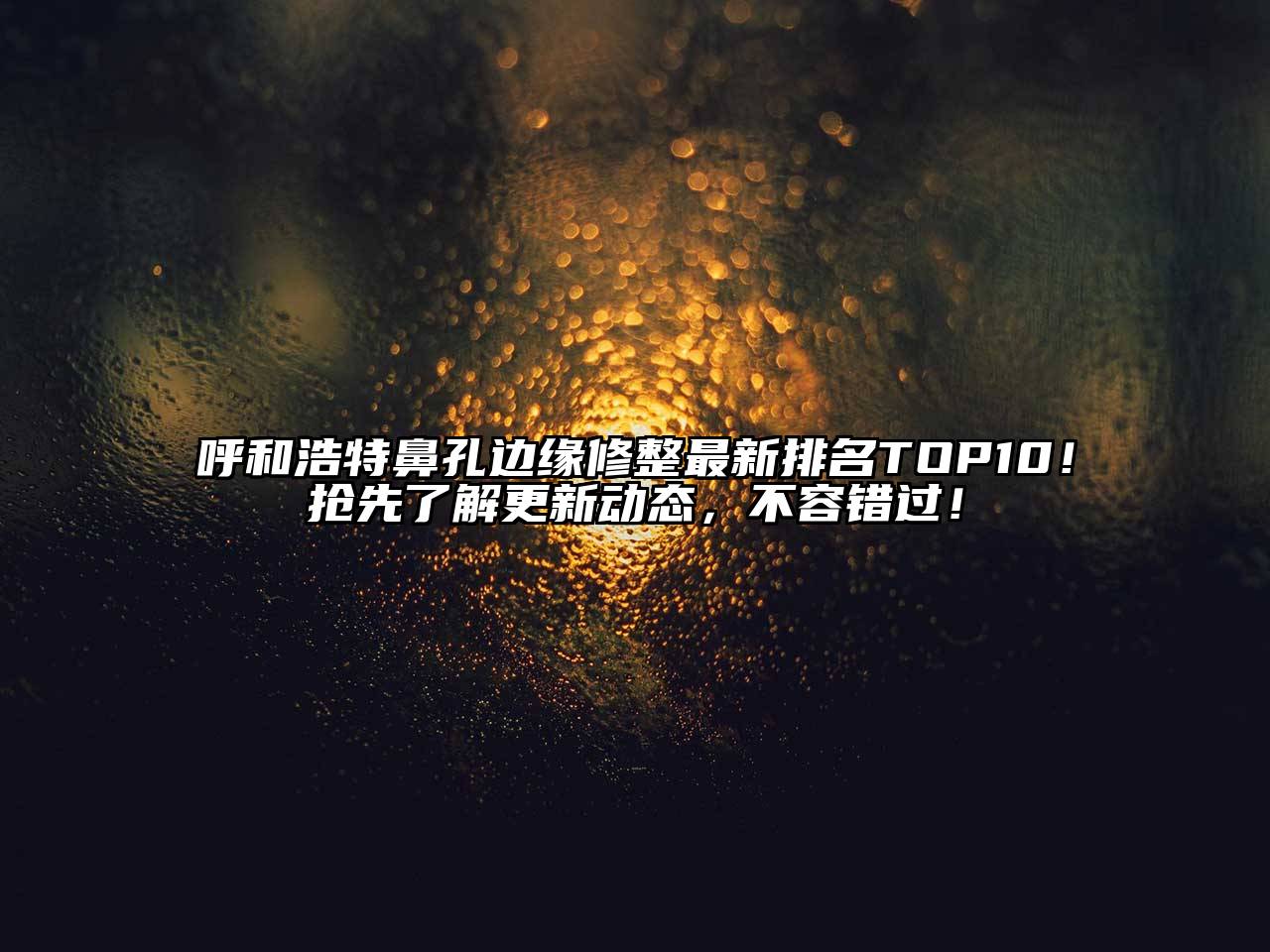 呼和浩特鼻孔边缘修整最新排名TOP10！抢先了解更新动态，不容错过！