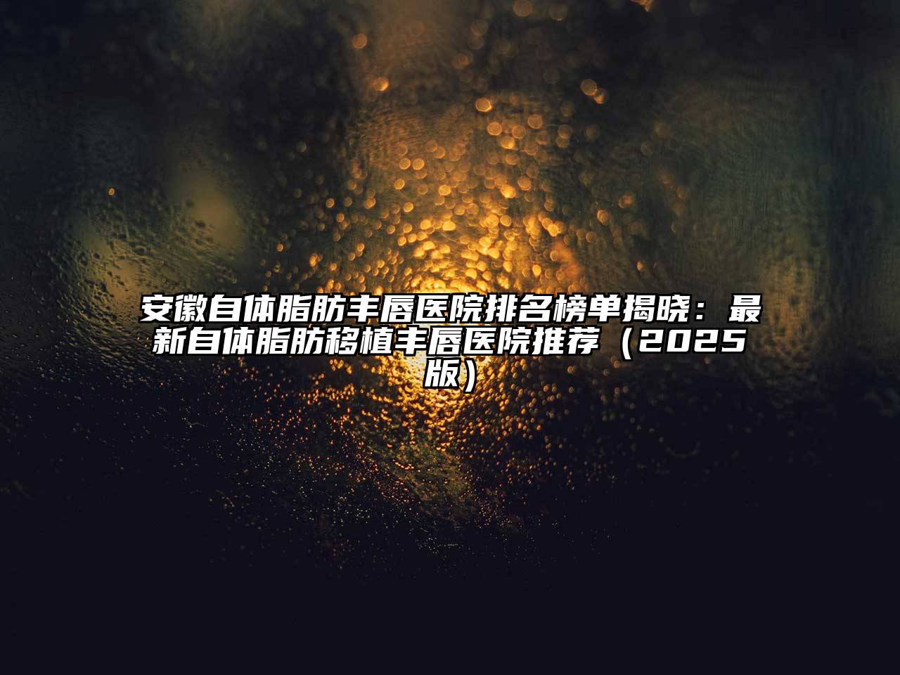 安徽自体脂肪丰唇医院排名榜单揭晓：最新自体脂肪移植丰唇医院推荐2025年