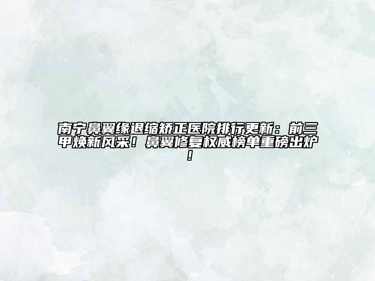 南宁鼻翼缘退缩矫正医院排行更新：前三甲焕新风采！鼻翼修复权威榜单重磅出炉！