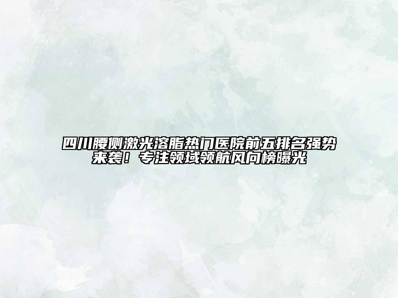 四川腰侧激光溶脂热门医院前五排名强势来袭！专注领域领航风向榜曝光