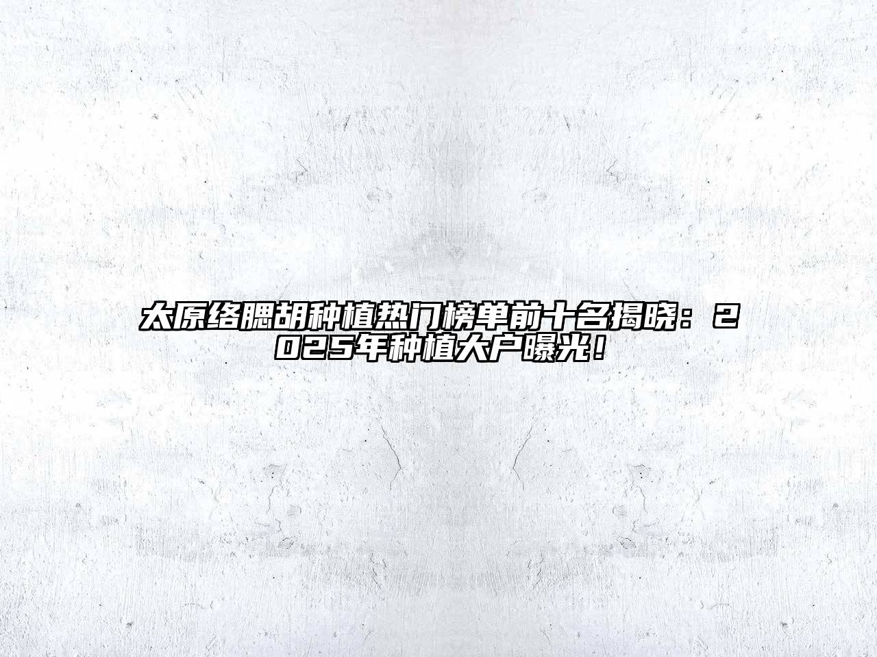 太原络腮胡种植热门榜单前十名揭晓：2025年种植大户曝光！