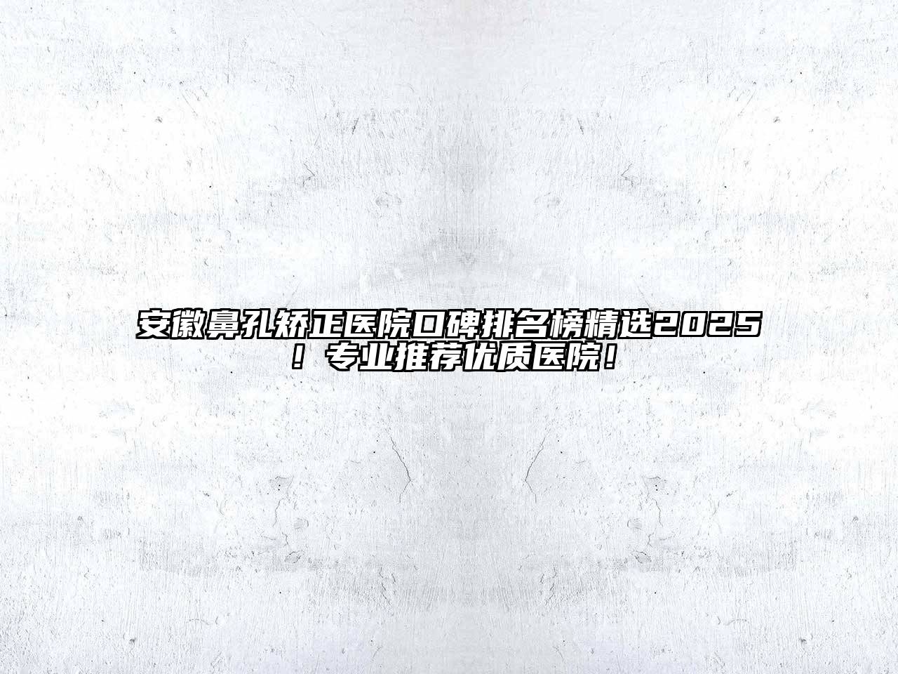 安徽鼻孔矫正医院口碑排名榜精选2025！专业推荐优质医院！