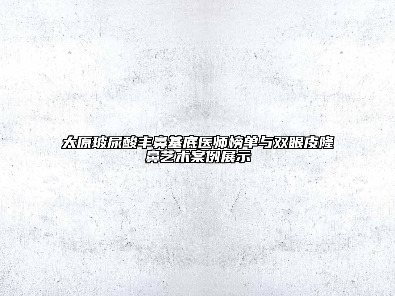 太原玻尿酸丰鼻基底医师榜单与双眼皮隆鼻艺术案例展示