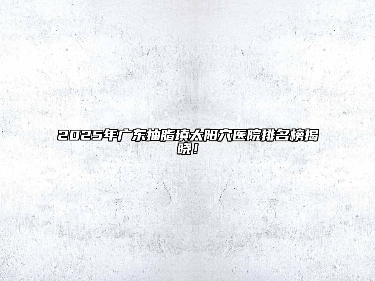 2025年广东抽脂填太阳穴医院排名榜揭晓！