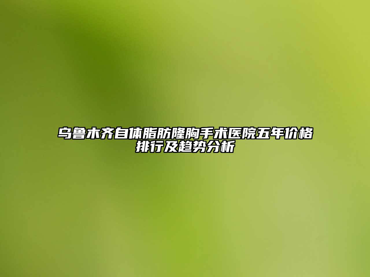 乌鲁木齐自体脂肪隆胸手术医院五年价格排行及趋势分析