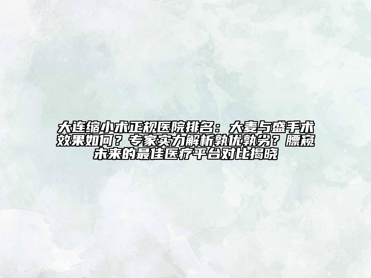 大连缩小术正规医院排名：大麦与盛手术效果如何？专家实力解析孰优孰劣？膘窥未来的最佳医疗平台对比揭晓