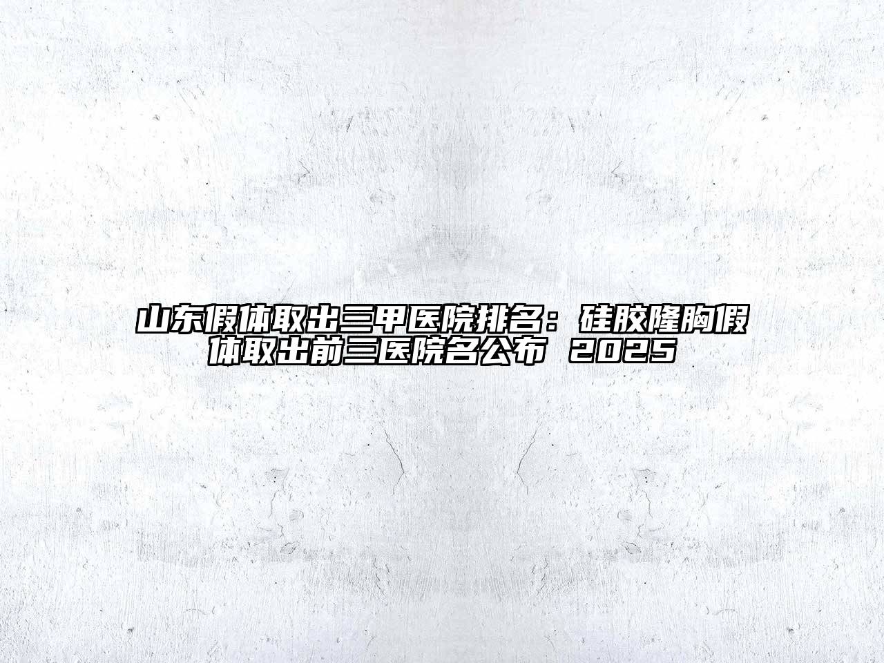 山东假体取出三甲医院排名：硅胶隆胸假体取出前三医院名公布 2025