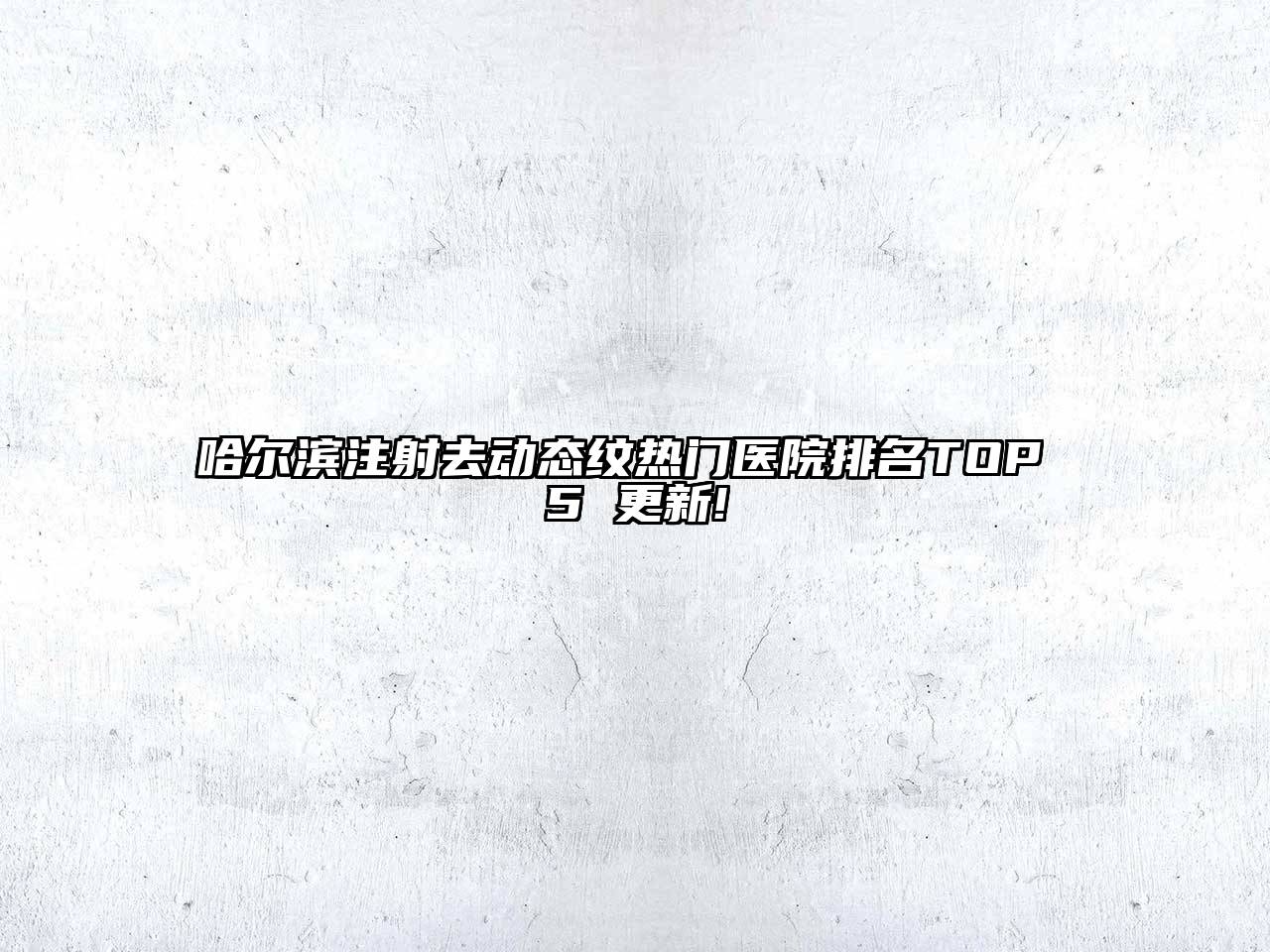 哈尔滨注射去动态纹热门医院排名TOP 5 更新!