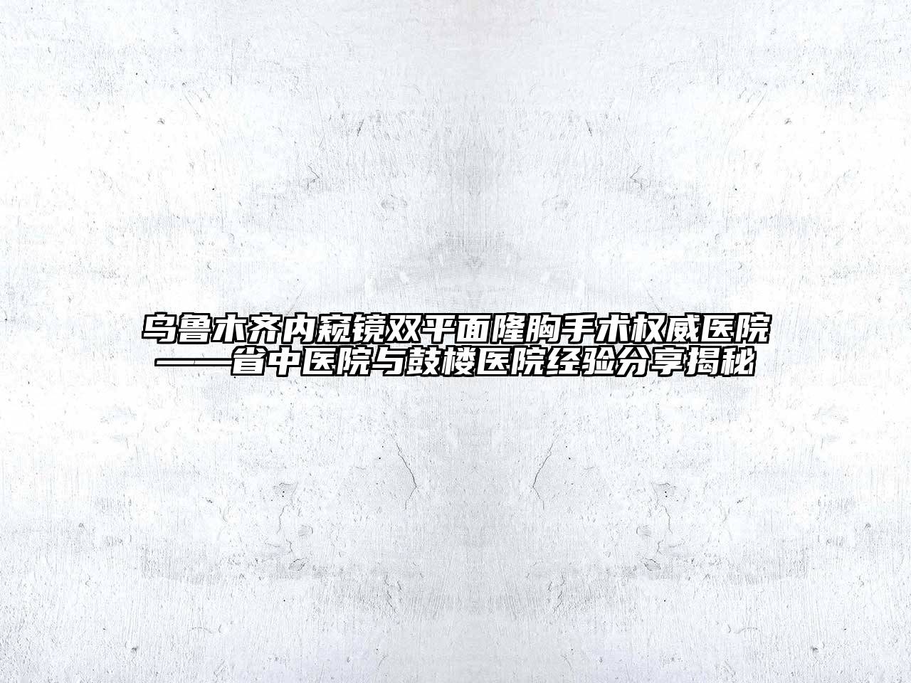 乌鲁木齐内窥镜双平面隆胸手术权威医院——省中医院与鼓楼医院经验分享揭秘