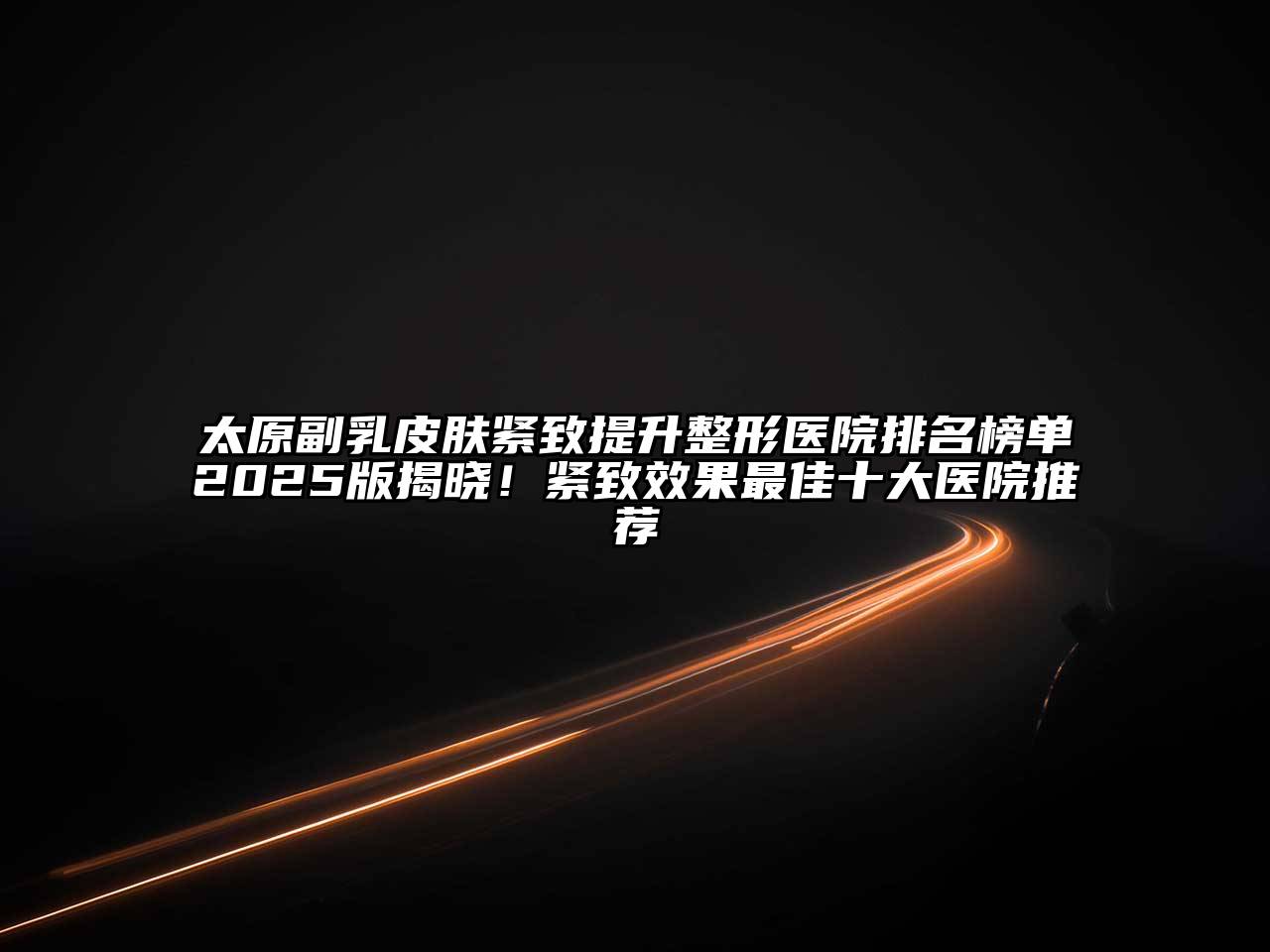 太原副乳皮肤紧致提升整形医院排名榜单2025版揭晓！紧致效果最佳十大医院推荐