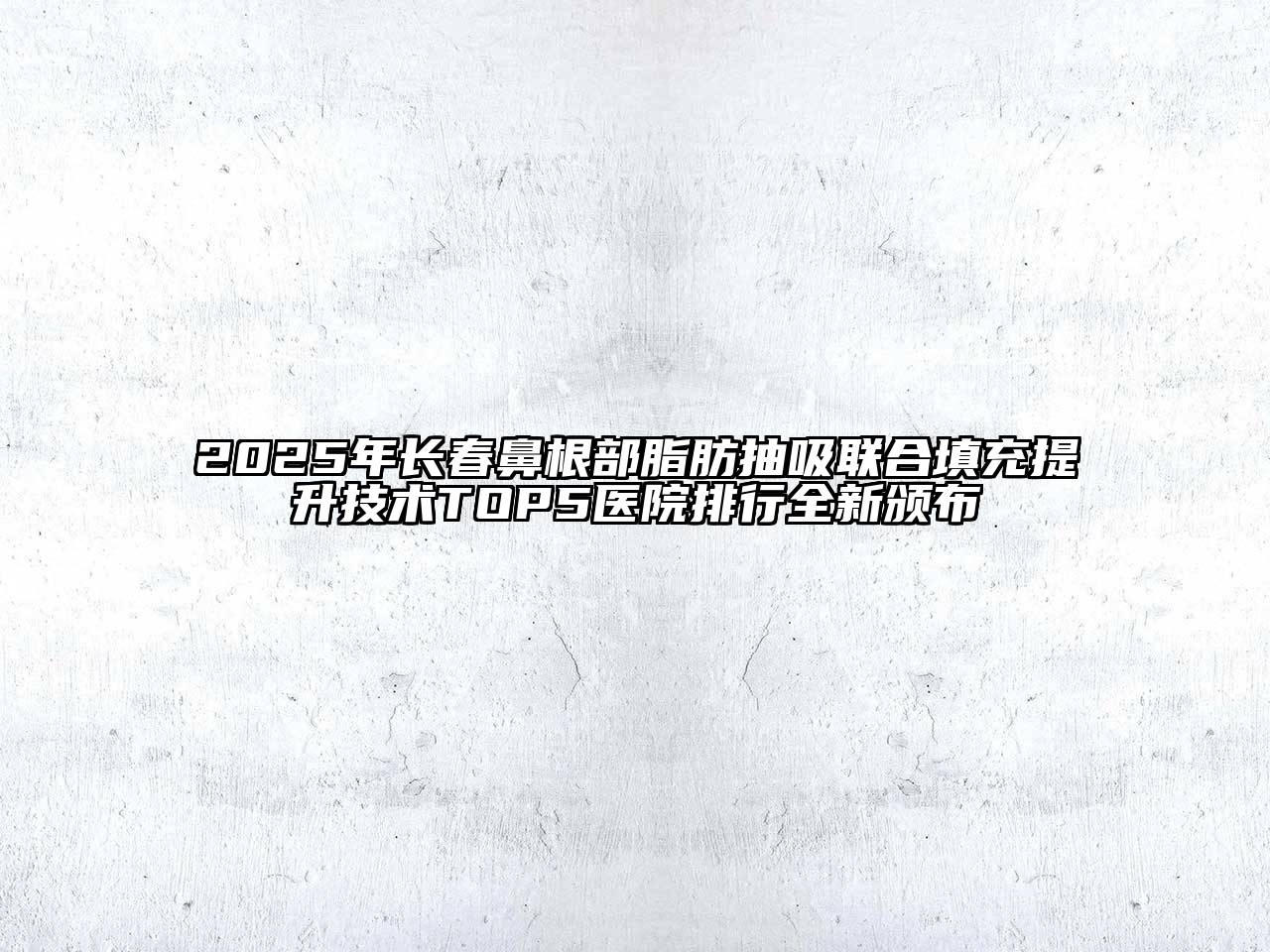 2025年长春鼻根部脂肪抽吸联合填充提升技术TOP5医院排行全新颁布