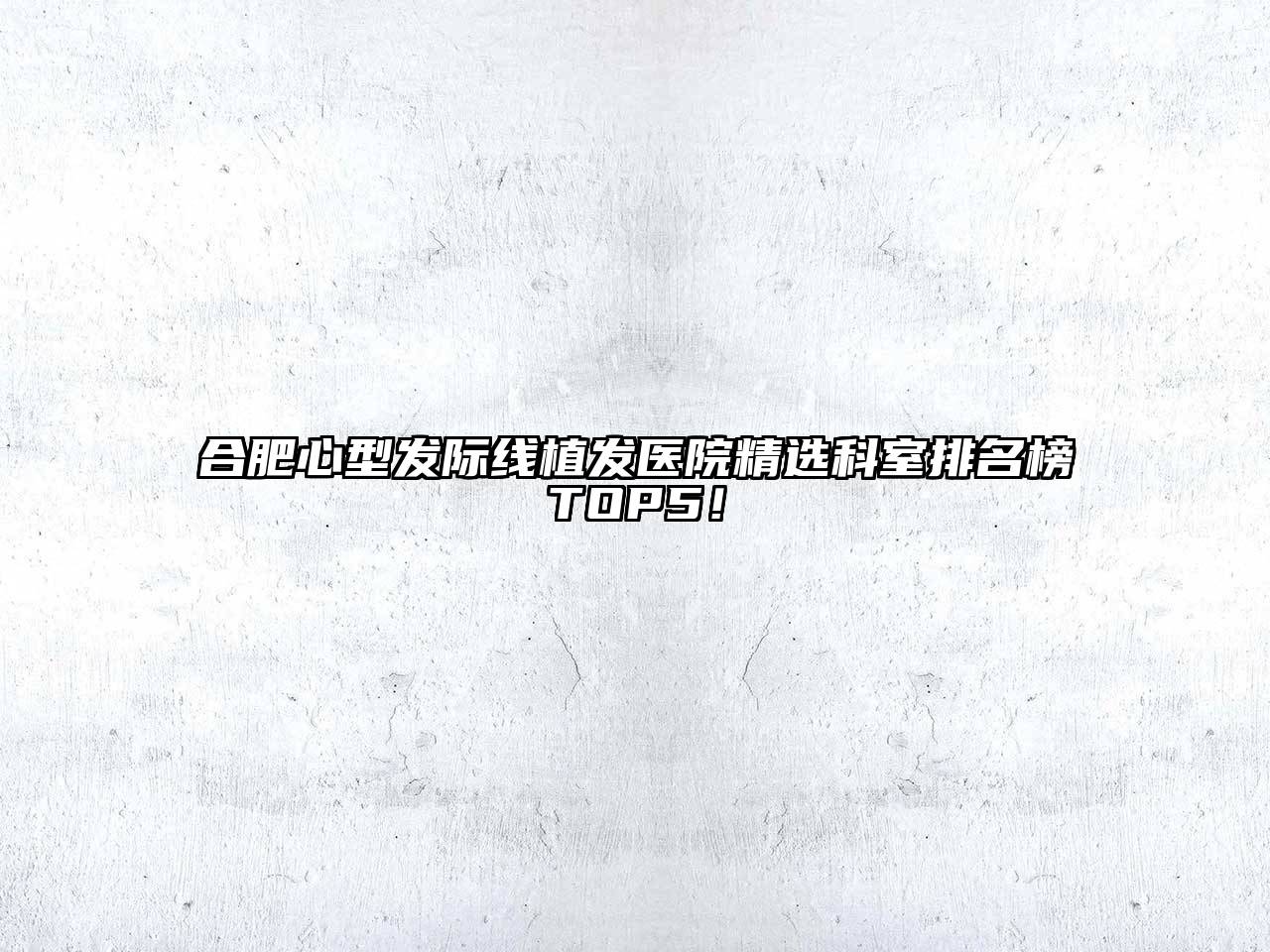 合肥心型发际线植发医院精选科室排名榜TOP5！