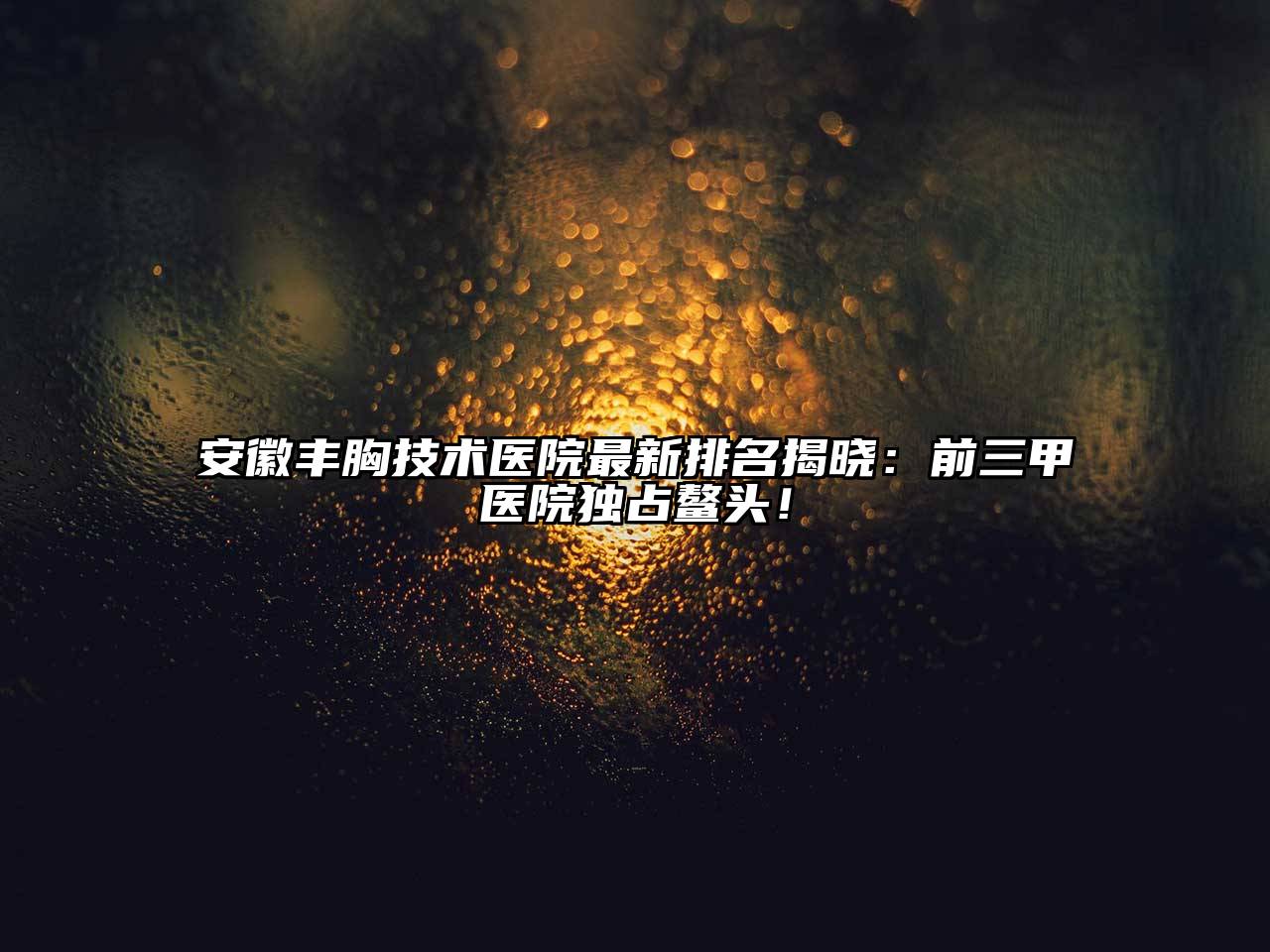 安徽丰胸技术医院最新排名揭晓：前三甲医院独占鳌头！