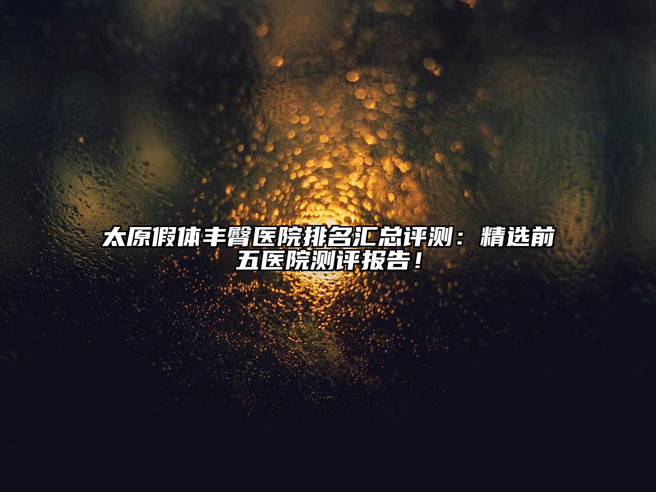太原假体丰臀医院排名汇总评测：精选前五医院测评报告！