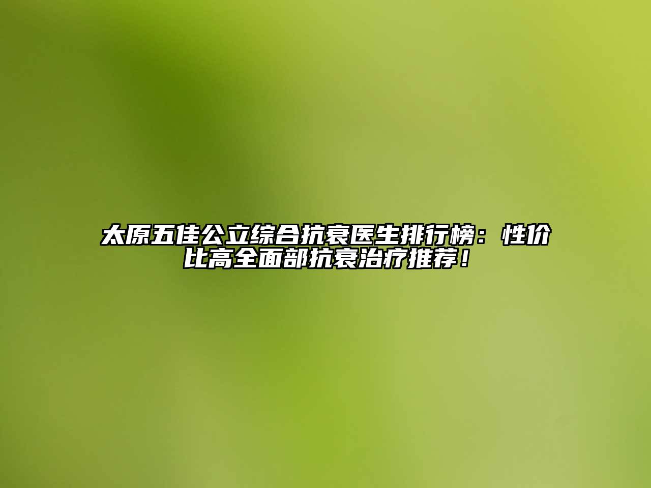 太原五佳公立综合抗衰医生排行榜：性价比高全面部抗衰治疗推荐！