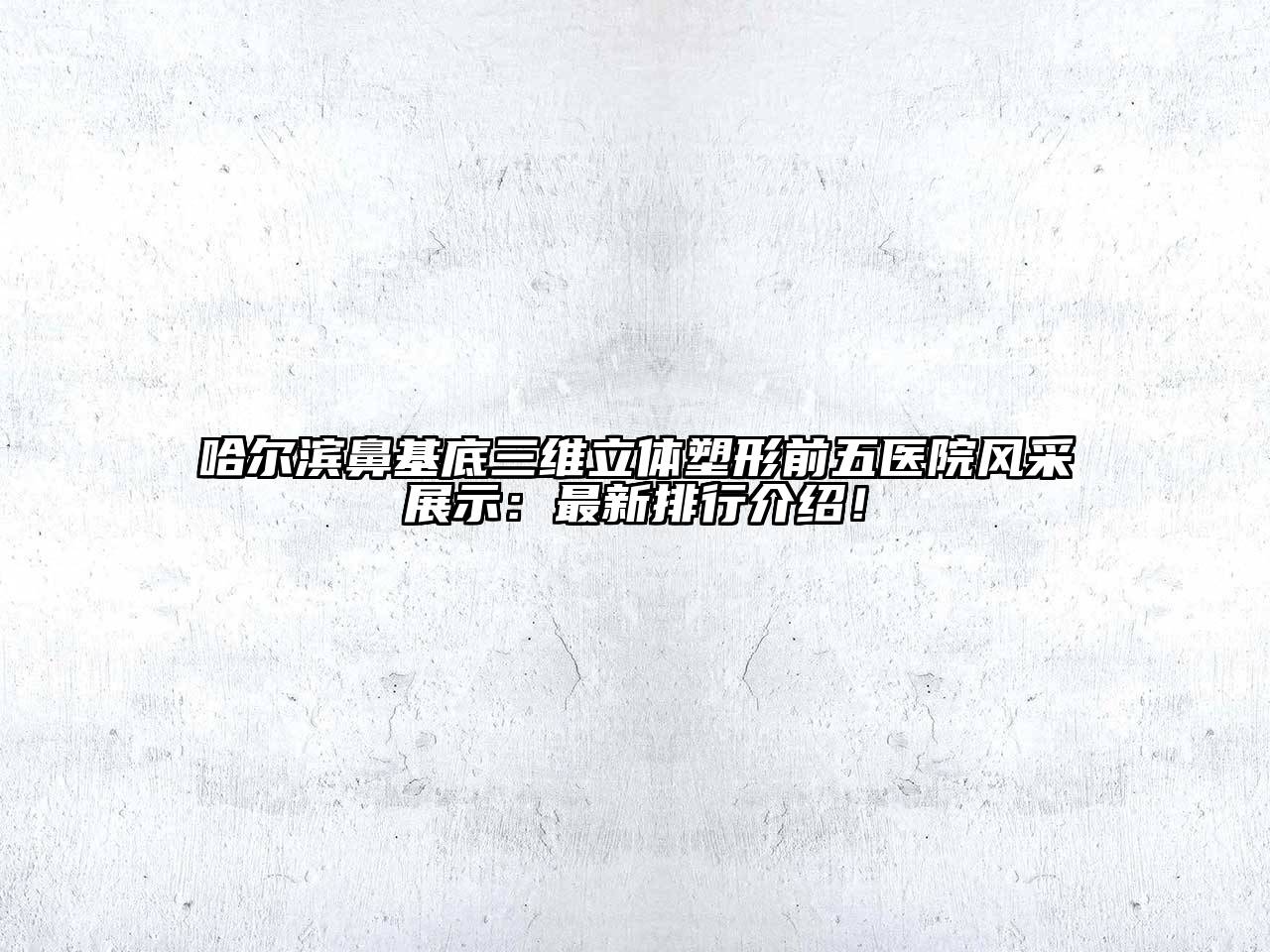 哈尔滨鼻基底三维立体塑形前五医院风采展示：最新排行介绍！